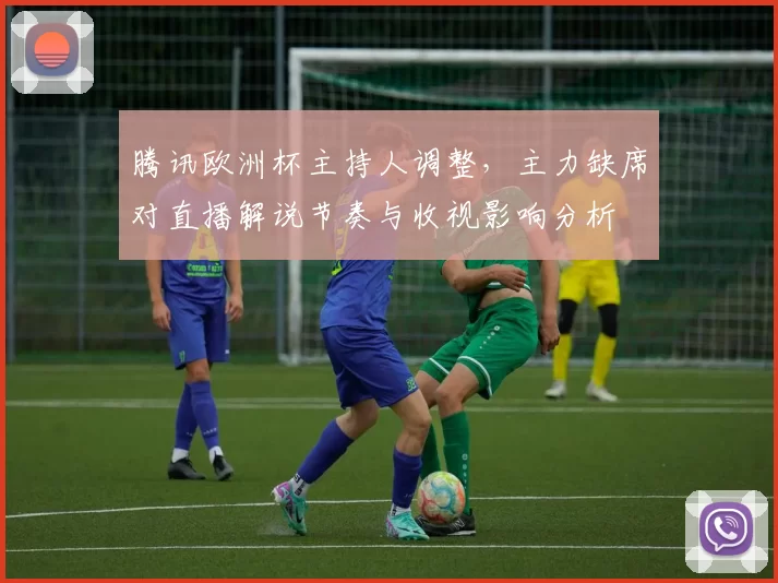 腾讯欧洲杯主持人调整，主力缺席对直播解说节奏与收视影响分析