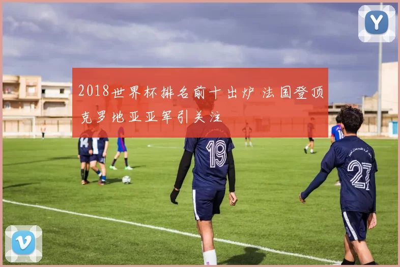 2018世界杯排名前十出炉 法国登顶克罗地亚亚军引关注