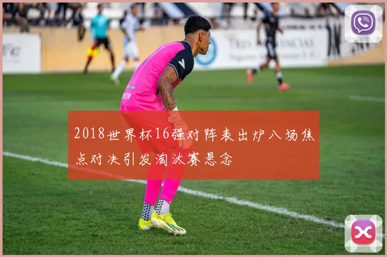 2018世界杯16强对阵表出炉八场焦点对决引发淘汰赛悬念