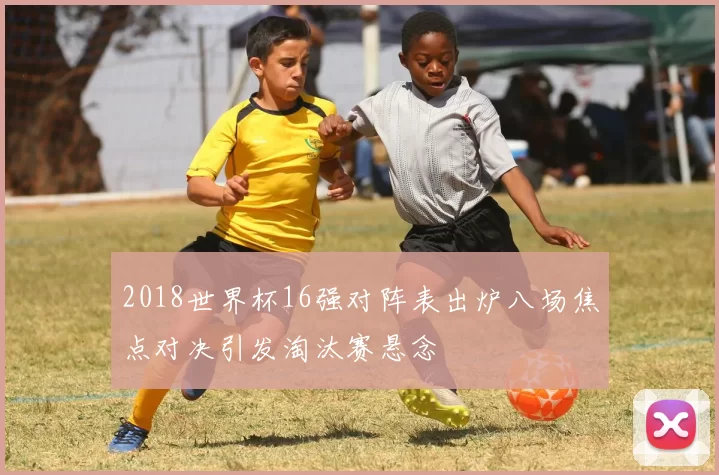 2018世界杯16强对阵表出炉八场焦点对决引发淘汰赛悬念