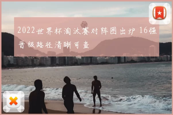 2022世界杯淘汰赛对阵图出炉 16强晋级路径清晰可查