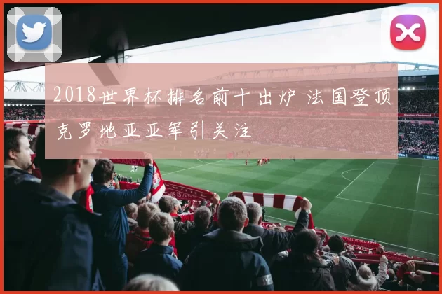 2018世界杯排名前十出炉 法国登顶克罗地亚亚军引关注