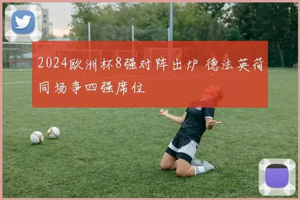 2024欧洲杯8强对阵出炉 德法英荷同场争四强席位