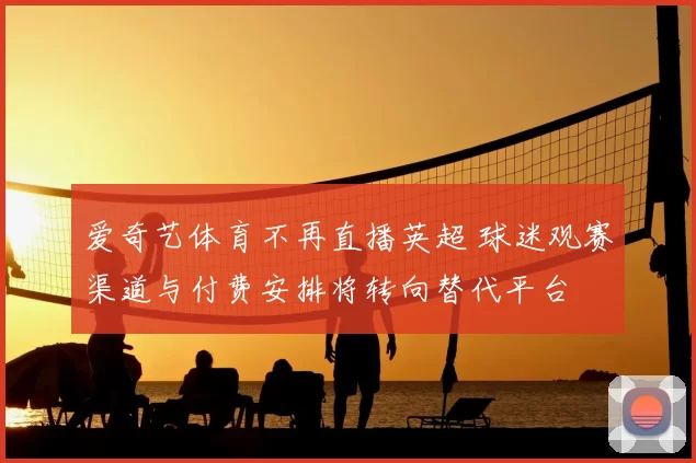 爱奇艺体育不再直播英超 球迷观赛渠道与付费安排将转向替代平台