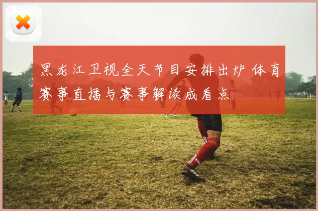 黑龙江卫视全天节目安排出炉 体育赛事直播与赛事解读成看点
