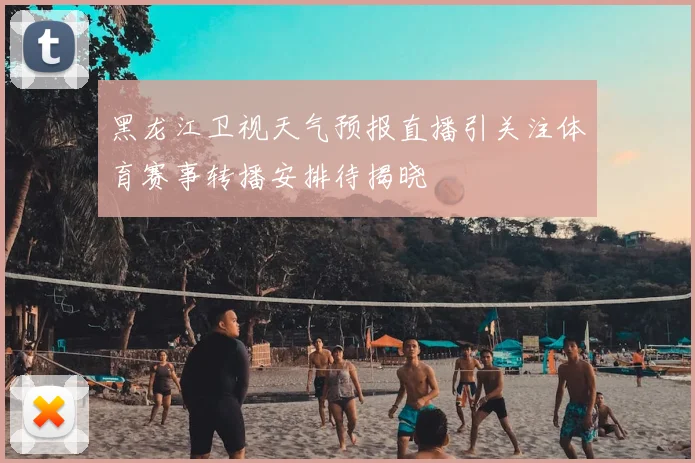黑龙江卫视天气预报直播引关注体育赛事转播安排待揭晓