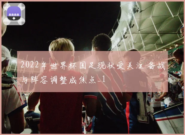2022年世界杯国足现状受关注 备战与阵容调整成焦点_1
