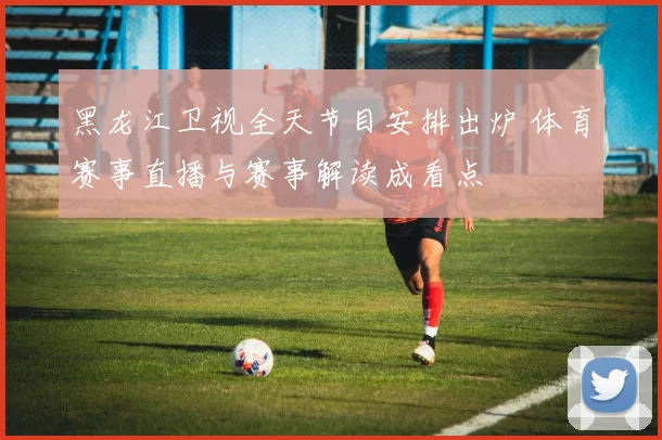 黑龙江卫视全天节目安排出炉 体育赛事直播与赛事解读成看点