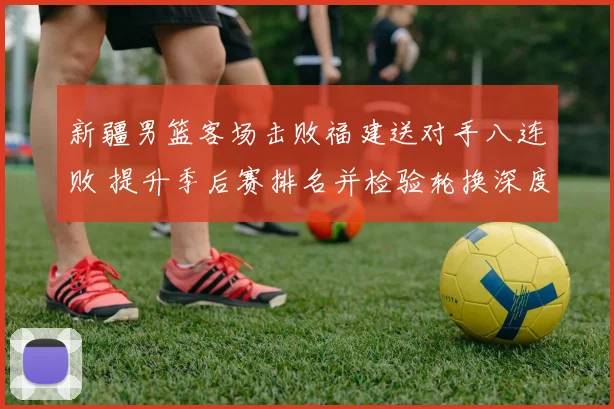 新疆男篮客场击败福建送对手八连败 提升季后赛排名并检验轮换深度