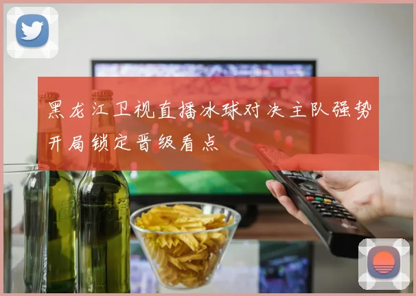 黑龙江卫视直播冰球对决主队强势开局锁定晋级看点